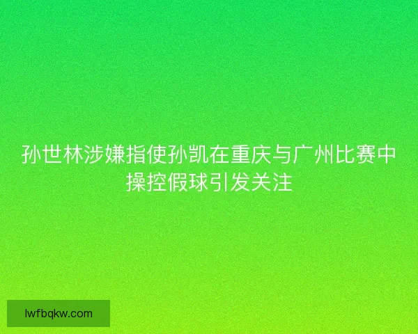 孙世林涉嫌指使孙凯在重庆与广州比赛中操控假球引发关注