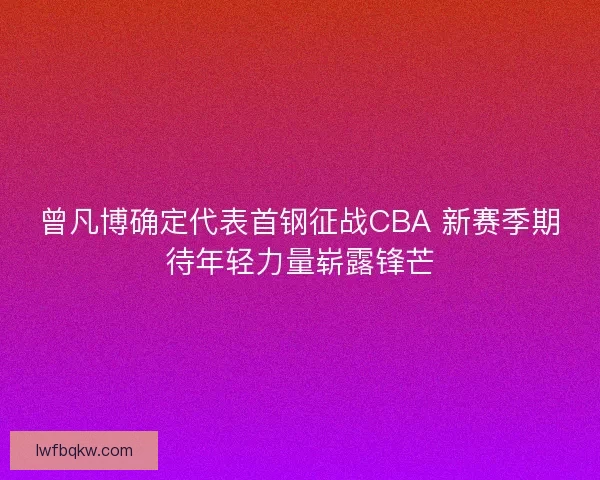 曾凡博确定代表首钢征战CBA 新赛季期待年轻力量崭露锋芒
