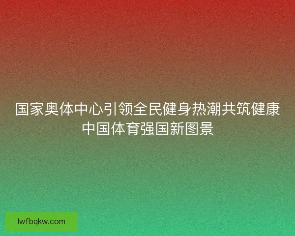 国家奥体中心引领全民健身热潮共筑健康中国体育强国新图景
