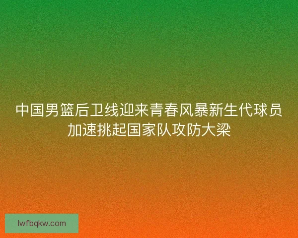 中国男篮后卫线迎来青春风暴新生代球员加速挑起国家队攻防大梁