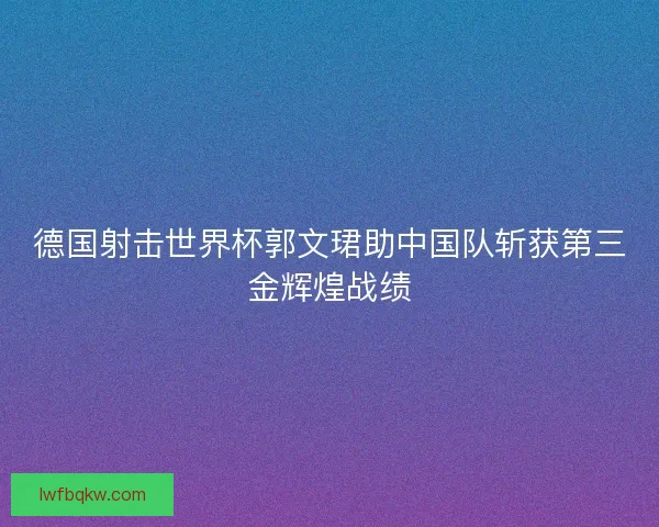 德国射击世界杯郭文珺助中国队斩获第三金辉煌战绩