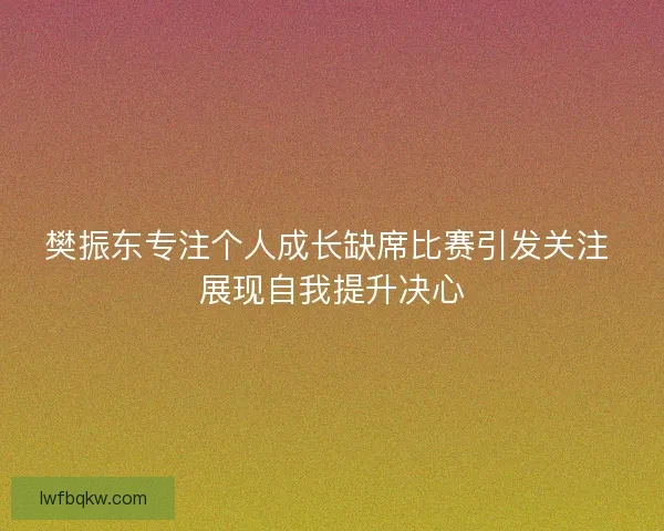樊振东专注个人成长缺席比赛引发关注 展现自我提升决心