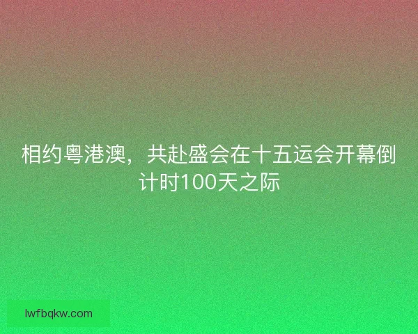 相约粤港澳，共赴盛会在十五运会开幕倒计时100天之际
